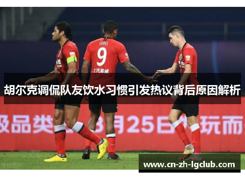 胡尔克调侃队友饮水习惯引发热议背后原因解析