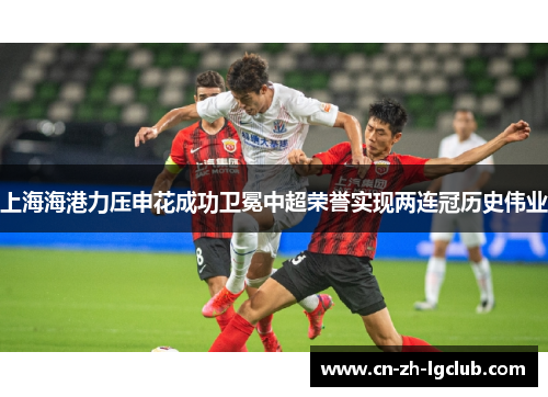 上海海港力压申花成功卫冕中超荣誉实现两连冠历史伟业