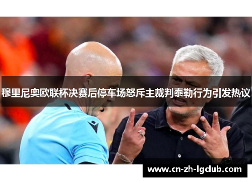 穆里尼奥欧联杯决赛后停车场怒斥主裁判泰勒行为引发热议